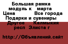 Большая рамка - модуль к 8 марта! › Цена ­ 1 700 - Все города Подарки и сувениры » Другое   . Калмыкия респ.,Элиста г.